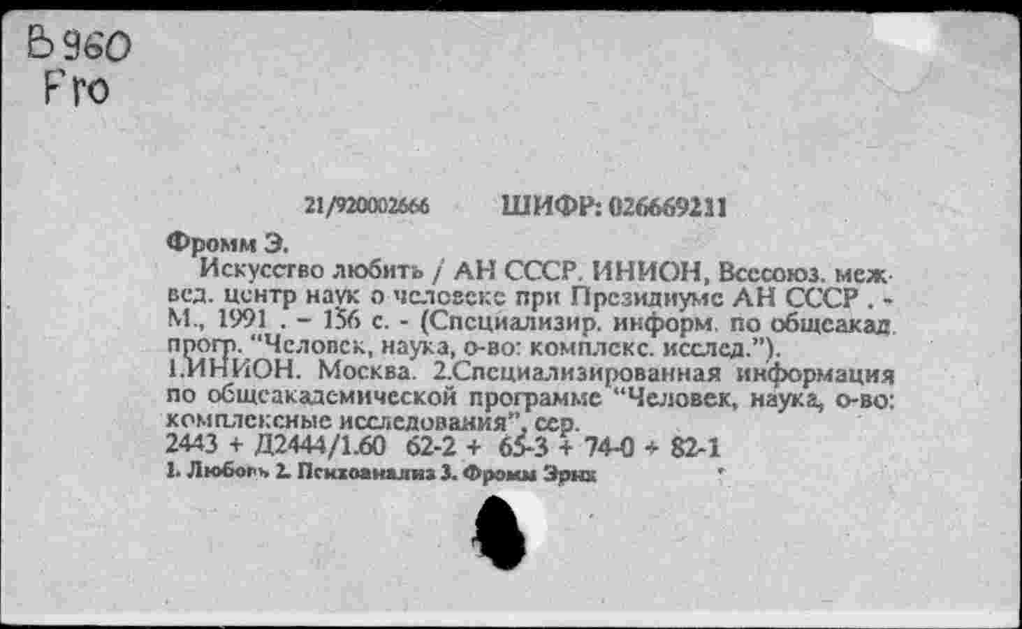 ﻿5 9ь'О Г ГО
21/920002666 ШИФР: 026669211
Фромм Э.
Искусство любить / АН СССР. ИНИОН, Всесоюз. меж вед. центр наук о человеке при Президиуме АН СССР . М., 1991 . - 156 с. - (Спсциализир. информ, по общеакад прогр. “Человек, наука, о-во: комплекс, исслед.”).
1.ИНИОН. Москва. 2.Спсциализированная информация по общеакадсмической программе “Человек, наука, о-во: комплексные исследования”, сер.
2443 + Д2444/1.60 62-2 + 65-3 + 74-0 * 82-1
1. Любогь I. Психоанализ 3. Фромм Эрнх	'